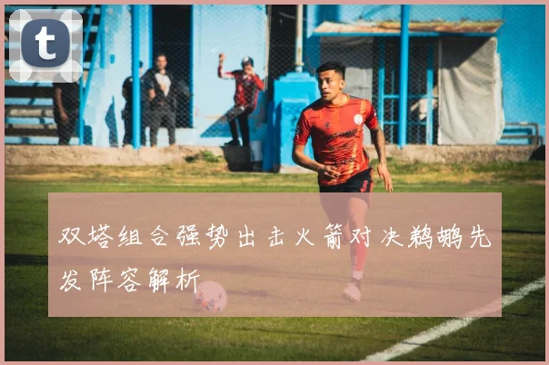 双塔组合强势出击火箭对决鹈鹕先发阵容解析