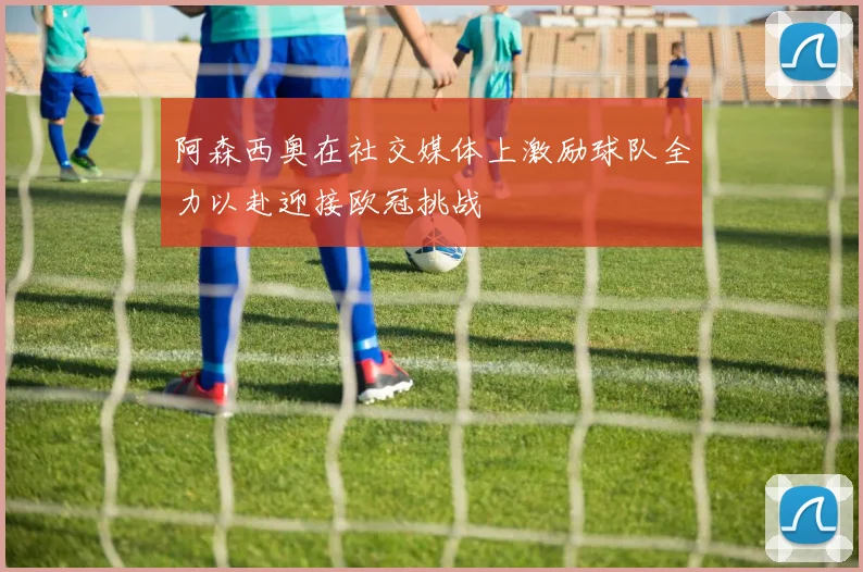 阿森西奥在社交媒体上激励球队全力以赴迎接欧冠挑战