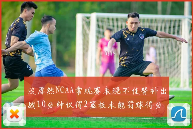 淡厚然NCAA常规赛表现不佳替补出战10分钟仅得2篮板未能罚球得分
