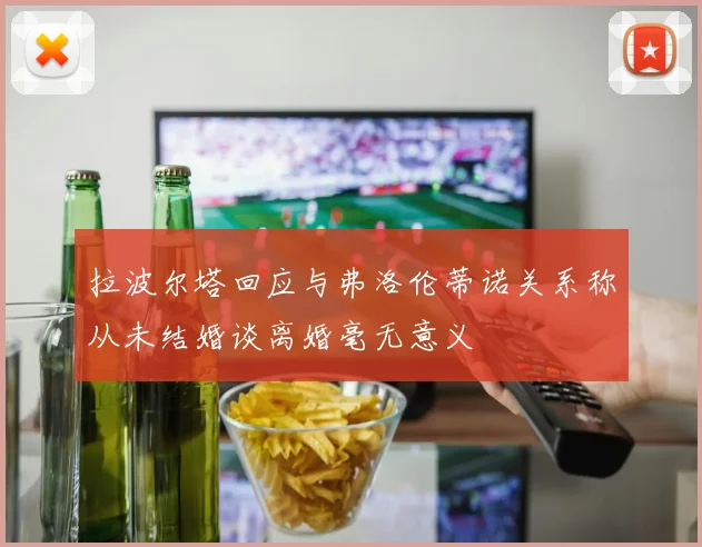 拉波尔塔回应与弗洛伦蒂诺关系称从未结婚谈离婚毫无意义