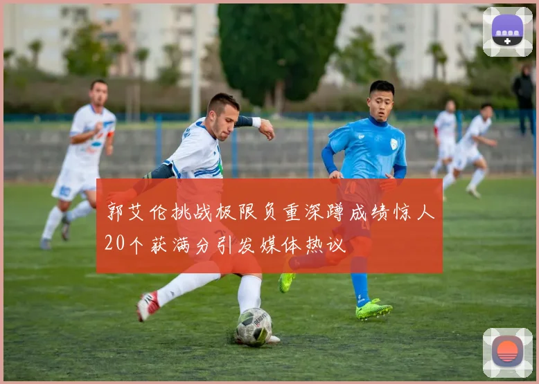 郭艾伦挑战极限负重深蹲成绩惊人20个获满分引发媒体热议