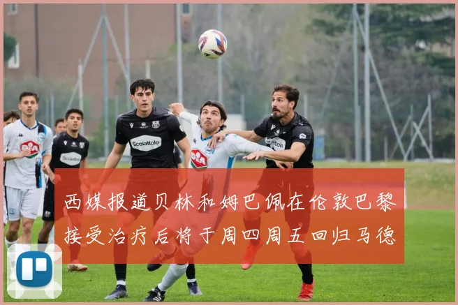 西媒报道贝林和姆巴佩在伦敦巴黎接受治疗后将于周四周五回归马德里