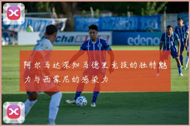 阿尔马达深知马德里竞技的独特魅力与西蒙尼的感染力