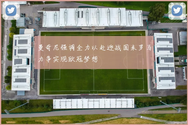 曼奇尼强调全力以赴迎战国米罗马力争实现欧冠梦想