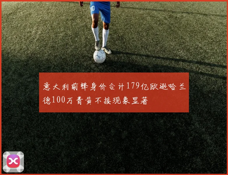 意大利前锋身价合计179亿欧逊哈兰德100万青黄不接现象显著