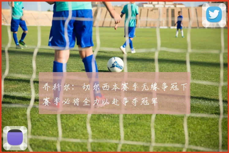 乔科尔：切尔西本赛季无缘争冠下赛季必将全力以赴争夺冠军