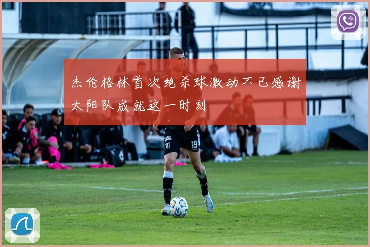 杰伦格林首次绝杀球激动不已感谢太阳队成就这一时刻