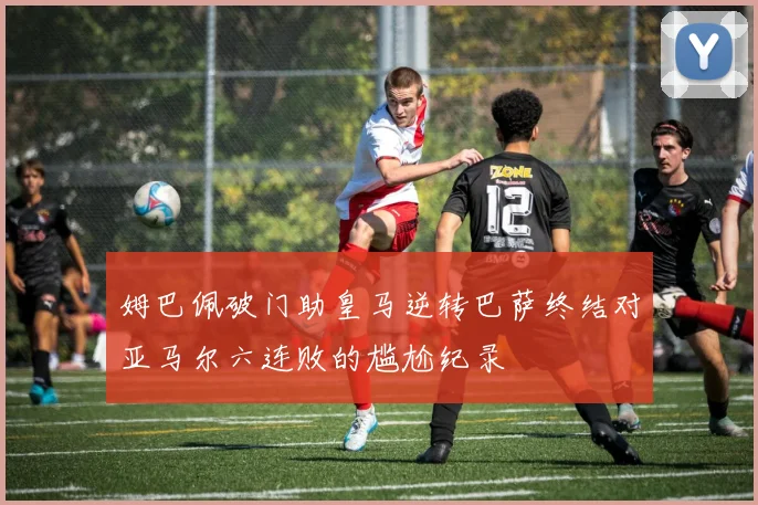 姆巴佩破门助皇马逆转巴萨终结对亚马尔六连败的尴尬纪录