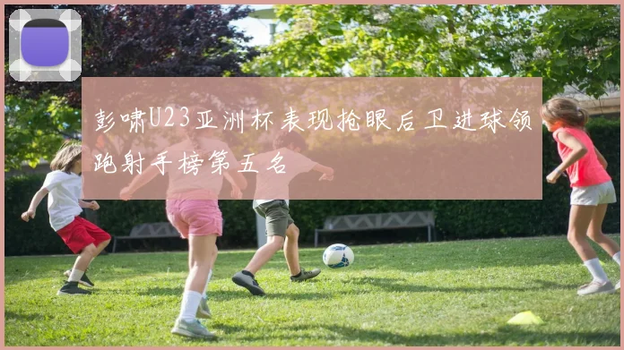 彭啸U23亚洲杯表现抢眼后卫进球领跑射手榜第五名