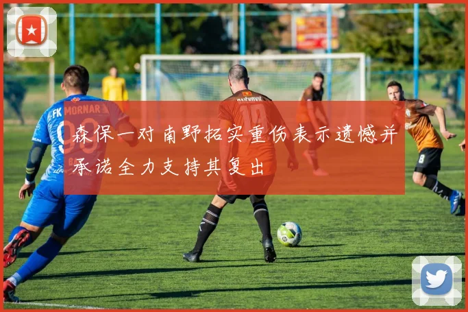 森保一对南野拓实重伤表示遗憾并承诺全力支持其复出