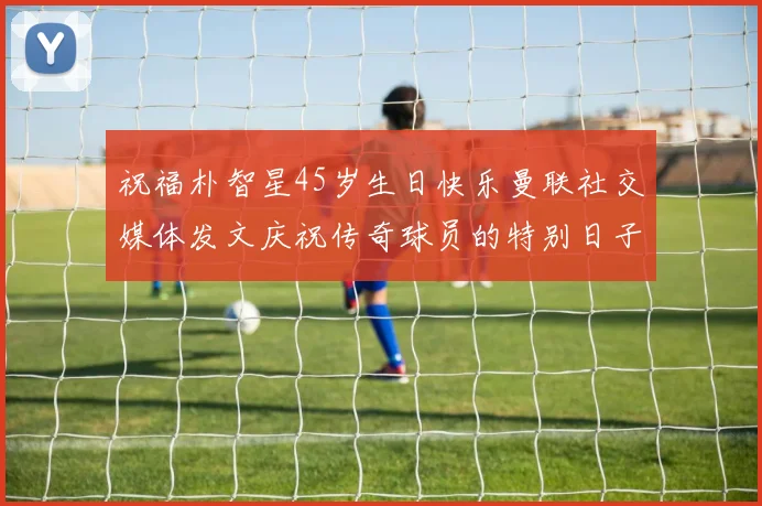 祝福朴智星45岁生日快乐曼联社交媒体发文庆祝传奇球员的特别日子