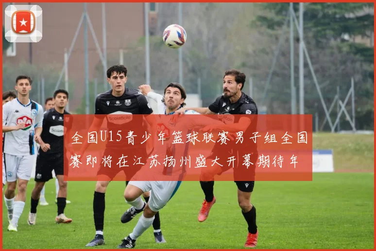 全国U15青少年篮球联赛男子组全国赛即将在江苏扬州盛大开幕期待年轻球员的精彩表现