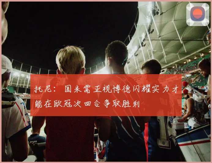 托尼：国米需正视博德闪耀实力才能在欧冠次回合争取胜利