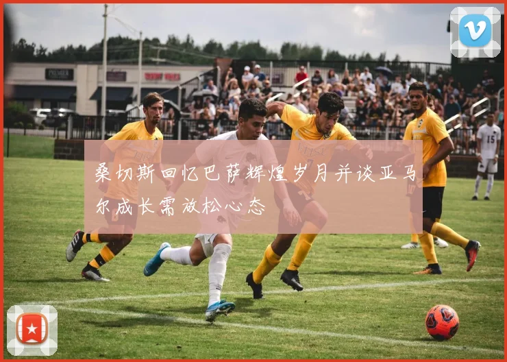 桑切斯回忆巴萨辉煌岁月并谈亚马尔成长需放松心态