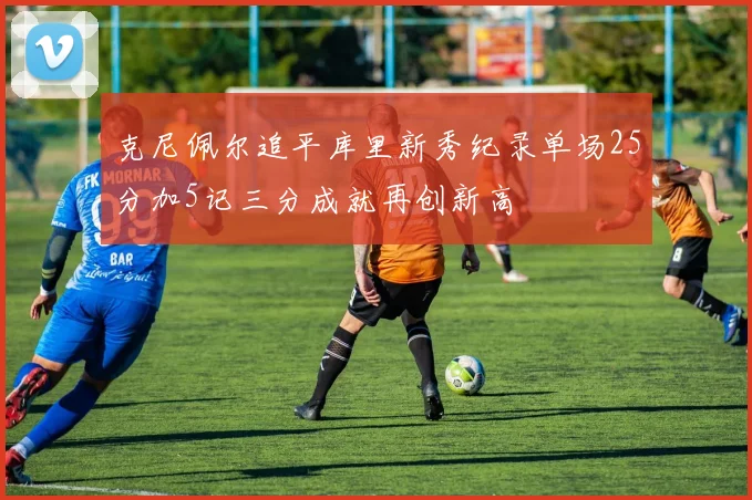 克尼佩尔追平库里新秀纪录单场25分加5记三分成就再创新高