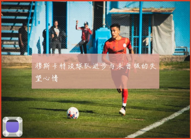 穆斯卡特谈球队进步与未晋级的失望心情