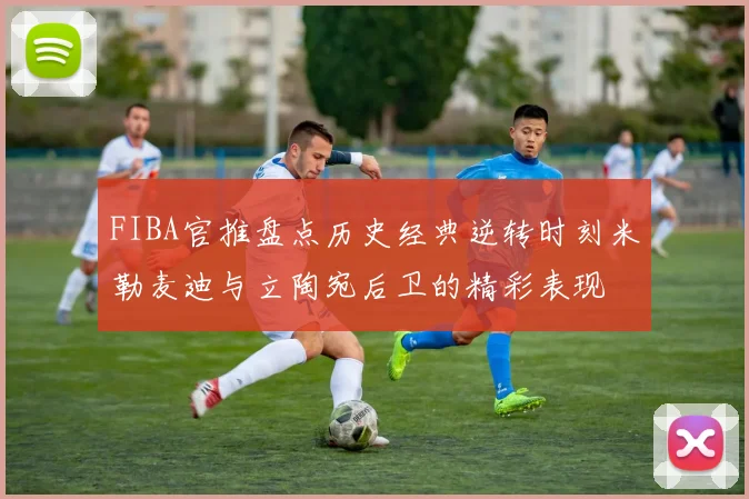 FIBA官推盘点历史经典逆转时刻米勒麦迪与立陶宛后卫的精彩表现