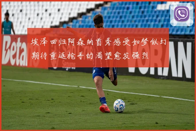 埃泽回归阿森纳首秀感受如梦似幻期待重返枪手的渴望愈发强烈