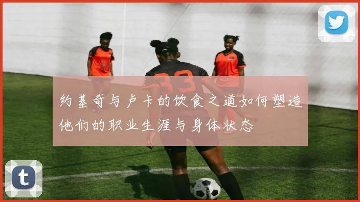 约基奇与卢卡的饮食之道如何塑造他们的职业生涯与身体状态