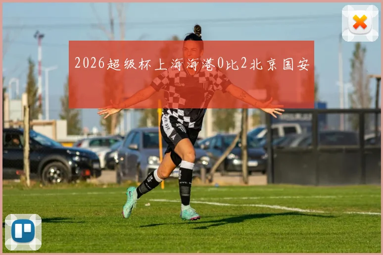 2026超级杯上海海港0比2北京国安