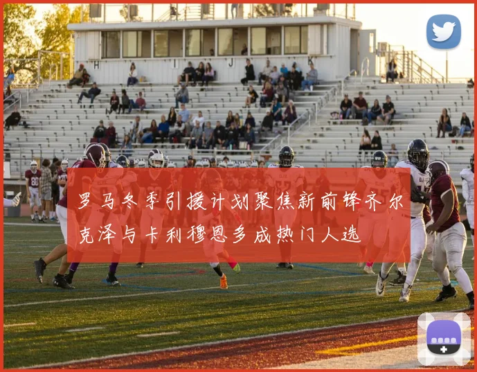 罗马冬季引援计划聚焦新前锋齐尔克泽与卡利穆恩多成热门人选