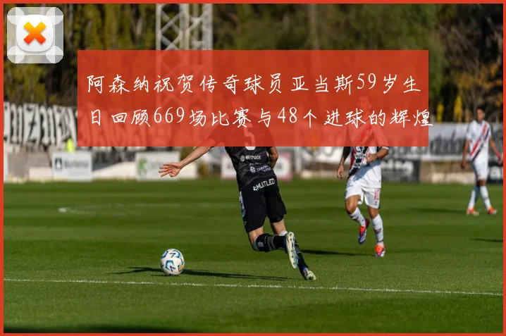 阿森纳祝贺传奇球员亚当斯59岁生日回顾669场比赛与48个进球的辉煌历程